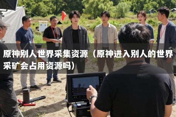 原神别人世界采集资源(原神进入别人的世界采矿会占用资源吗)